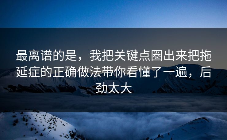 最离谱的是，我把关键点圈出来把拖延症的正确做法带你看懂了一遍，后劲太大
