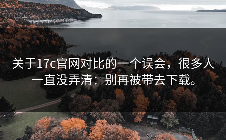 关于17c官网对比的一个误会，很多人一直没弄清：别再被带去下载。